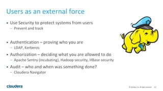 111© Cloudera, Inc. All rights reserved.
Users as an external force
• Use Security to protect systems from users
– Prevent and track
• Authentication – proving who you are
– LDAP, Kerberos
• Authorization – deciding what you are allowed to do
– Apache Sentry (incubating), Hadoop security, HBase security
• Audit – who and when was something done?
– Cloudera Navigator
 