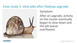 118© Cloudera, Inc. All rights reserved.
Case study 1: slow jobs after Hadoop upgrade
Symptom:
After an upgrade, activity
on the cluster eventually
began to slow down and
the job queue
overflowed.
 