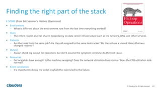 119© Cloudera, Inc. All rights reserved.
Finding the right part of the stack
E-SPORE (from Eric Sammer’s Hadoop Operations)
• Environment
– What is different about the environment now from the last time everything worked?
• Stack
– The entire cluster also has shared dependency on data center infrastructure such as the network, DNS, and other services.
• Patterns
– Are the tasks from the same job? Are they all assigned to the same tasktracker? Do they all use a shared library that was
changed recently?
• Output
– Always check log output for exceptions but don’t assume the symptom correlates to the root cause.
• Resources
– Do local disks have enough? Is the machine swapping? Does the network utilization look normal? Does the CPU utilization look
normal?
• Event correlation
– It’s important to know the order in which the events led to the failure.
 