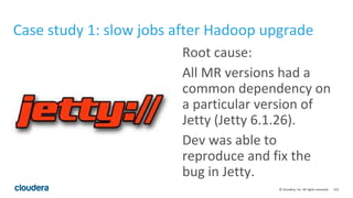 123© Cloudera, Inc. All rights reserved.
Case study 1: slow jobs after Hadoop upgrade
Root cause:
All MR versions had a
common dependency on
a particular version of
Jetty (Jetty 6.1.26).
Dev was able to
reproduce and fix the
bug in Jetty.
 