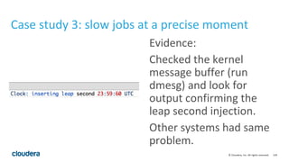 129© Cloudera, Inc. All rights reserved.
Case study 3: slow jobs at a precise moment
Evidence:
Checked the kernel
message buffer (run
dmesg) and look for
output confirming the
leap second injection.
Other systems had same
problem.
 
