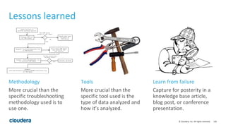 136© Cloudera, Inc. All rights reserved.
Lessons learned
More crucial than the
specific troubleshooting
methodology used is to
use one.
More crucial than the
specific tool used is the
type of data analyzed and
how it’s analyzed.
Capture for posterity in a
knowledge base article,
blog post, or conference
presentation.
Methodology Tools Learn from failure
 