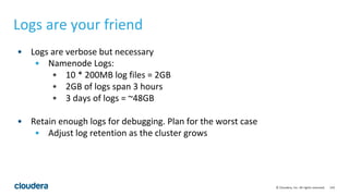 143© Cloudera, Inc. All rights reserved.
Logs are your friend
• Logs are verbose but necessary
• Namenode Logs:
• 10 * 200MB log files = 2GB
• 2GB of logs span 3 hours
• 3 days of logs = ~48GB
• Retain enough logs for debugging. Plan for the worst case
• Adjust log retention as the cluster grows
 