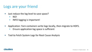 144© Cloudera, Inc. All rights reserved.
• Just reduce the log level to save space?
• NO!
• INFO logging is important!
• Application: Yarn containers write logs locally, then migrate to HDFS.
• Ensure application log space is sufficient
• Tool to Fetch System Logs for Root Cause Analysis
Logs are your friend
 