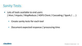 150© Cloudera, Inc. All rights reserved.
Sanity Tests
• Lots of tools available to end users
( Hive / Impala / MapReduce / HDFS Client / Cascading / Spark / … )
• Create sanity tests for each tool
• Document expected response / processing time
 