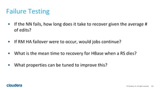152© Cloudera, Inc. All rights reserved.
Failure Testing
• If the NN fails, how long does it take to recover given the average #
of edits?
• If RM HA failover were to occur, would jobs continue?
• What is the mean time to recovery for HBase when a RS dies?
• What properties can be tuned to improve this?
 