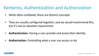 154© Cloudera, Inc. All rights reserved.
Kerberos, Authentication and Authorization
• While often conflated, these are distinct concepts
• They are usually configured together, and we would recommend this,
but it’s not an absolute requirement
• Authentication: Having a user provide and prove their identity
• Authorization: Controlling what a user can access or do
 