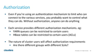 157© Cloudera, Inc. All rights reserved.
Authorization
• Even if you’re using an authentication mechanism to limit who can
connect to the various services, you probably want to control what
they can do. Without authorization, anyone can do anything
• Each service provides different authorization mechanisms. eg:
• YARN queues can be restricted to certain users
• HBase tables can be restricted to certain users (ACLs)
• The nature of cluster users will affect authorization requirements
• Are there different groups with different SLAs?
 