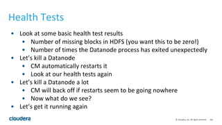 162© Cloudera, Inc. All rights reserved.
Health Tests
• Look at some basic health test results
• Number of missing blocks in HDFS (you want this to be zero!)
• Number of times the Datanode process has exited unexpectedly
• Let’s kill a Datanode
• CM automatically restarts it
• Look at our health tests again
• Let’s kill a Datanode a lot
• CM will back off if restarts seem to be going nowhere
• Now what do we see?
• Let’s get it running again
 