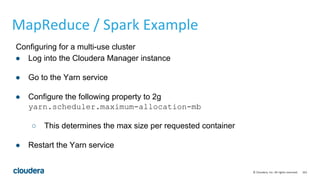 163© Cloudera, Inc. All rights reserved.
Configuring for a multi-use cluster
● Log into the Cloudera Manager instance
● Go to the Yarn service
● Configure the following property to 2g
yarn.scheduler.maximum-allocation-mb
○ This determines the max size per requested container
● Restart the Yarn service
MapReduce / Spark Example
 