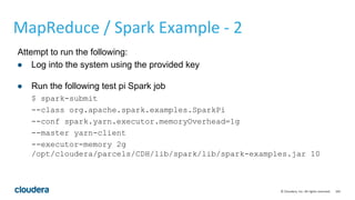 165© Cloudera, Inc. All rights reserved.
MapReduce / Spark Example - 2
Attempt to run the following:
● Log into the system using the provided key
● Run the following test pi Spark job
$ spark-submit
--class org.apache.spark.examples.SparkPi
--conf spark.yarn.executor.memoryOverhead=1g
--master yarn-client
--executor-memory 2g
/opt/cloudera/parcels/CDH/lib/spark/lib/spark-examples.jar 10
 