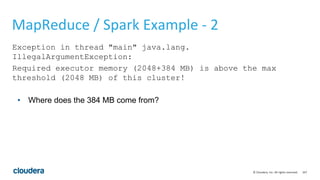 167© Cloudera, Inc. All rights reserved.
MapReduce / Spark Example - 2
Exception in thread "main" java.lang.
IllegalArgumentException:
Required executor memory (2048+384 MB) is above the max
threshold (2048 MB) of this cluster!
• Where does the 384 MB come from?
 