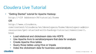 169© Cloudera, Inc. All rights reserved.
Cloudera Live Tutorial
• “Getting Started” tutorial for Apache Hadoop:
http://<IP Address>/#/tutorial/home
OR
http://www.cloudera.
com/content/cloudera/en/developers/home/developer-admin-
resources/get-started-with-hadoop-tutorial/exercise-1.
html
• Load relational and clickstream data into HDFS
• Use Apache Avro to serialize/prepare that data for analysis
• Create Apache Hive tables
• Query those tables using Hive or Impala
• Index the clickstream data for business users/analysts
 
