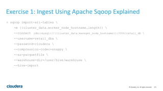 171© Cloudera, Inc. All rights reserved.
Exercise 1: Ingest Using Apache Sqoop Explained
> sqoop import-all-tables 
-m {{cluster_data.worker_node_hostname.length}} 
--connect jdbc:mysql://{{cluster_data.manager_node_hostname}}:3306/retail_db 
--username=retail_dba 
--password=cloudera 
--compression-codec=snappy 
--as-parquetfile 
--warehouse-dir=/user/hive/warehouse 
--hive-import
 