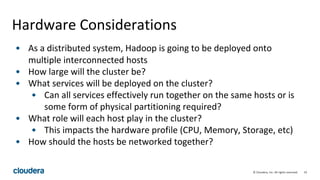 19© Cloudera, Inc. All rights reserved.
Hardware Considerations
• As a distributed system, Hadoop is going to be deployed onto
multiple interconnected hosts
• How large will the cluster be?
• What services will be deployed on the cluster?
• Can all services effectively run together on the same hosts or is
some form of physical partitioning required?
• What role will each host play in the cluster?
• This impacts the hardware profile (CPU, Memory, Storage, etc)
• How should the hosts be networked together?
 