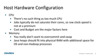 22© Cloudera, Inc. All rights reserved.
Host Hardware Configuration
• CPU
• There’s no such thing as too much CPU
• Jobs typically do not saturate their cores, so raw clock speed is
not at a premium
• Cost and Budget are the major factors here
• Memory
• You really don’t want to overcommit and swap
• Java heaps should fit into physical RAM with additional space for
OS and non-Hadoop processes
 