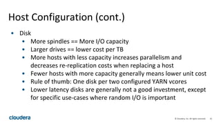 23© Cloudera, Inc. All rights reserved.
Host Configuration (cont.)
• Disk
• More spindles == More I/O capacity
• Larger drives == lower cost per TB
• More hosts with less capacity increases parallelism and
decreases re-replication costs when replacing a host
• Fewer hosts with more capacity generally means lower unit cost
• Rule of thumb: One disk per two configured YARN vcores
• Lower latency disks are generally not a good investment, except
for specific use-cases where random I/O is important
 
