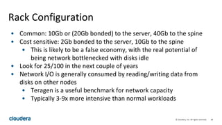 28© Cloudera, Inc. All rights reserved.
Rack Configuration
• Common: 10Gb or (20Gb bonded) to the server, 40Gb to the spine
• Cost sensitive: 2Gb bonded to the server, 10Gb to the spine
• This is likely to be a false economy, with the real potential of
being network bottlenecked with disks idle
• Look for 25/100 in the next couple of years
• Network I/O is generally consumed by reading/writing data from
disks on other nodes
• Teragen is a useful benchmark for network capacity
• Typically 3-9x more intensive than normal workloads
 