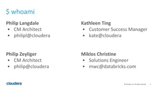 3© Cloudera, Inc. All rights reserved.
Philip Langdale
• CM Architect
• philipl@cloudera
Philip Zeyliger
• CM Architect
• philip@cloudera
Kathleen Ting
• Customer Success Manager
• kate@cloudera
Miklos Christine
• Solutions Engineer
• mwc@databricks.com
$ whoami
 