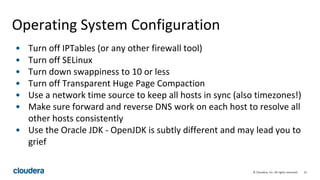 31© Cloudera, Inc. All rights reserved.
Operating System Configuration
• Turn off IPTables (or any other firewall tool)
• Turn off SELinux
• Turn down swappiness to 10 or less
• Turn off Transparent Huge Page Compaction
• Use a network time source to keep all hosts in sync (also timezones!)
• Make sure forward and reverse DNS work on each host to resolve all
other hosts consistently
• Use the Oracle JDK - OpenJDK is subtly different and may lead you to
grief
 