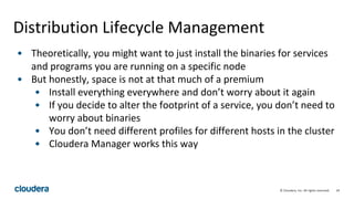 34© Cloudera, Inc. All rights reserved.
Distribution Lifecycle Management
• Theoretically, you might want to just install the binaries for services
and programs you are running on a specific node
• But honestly, space is not at that much of a premium
• Install everything everywhere and don’t worry about it again
• If you decide to alter the footprint of a service, you don’t need to
worry about binaries
• You don’t need different profiles for different hosts in the cluster
• Cloudera Manager works this way
 