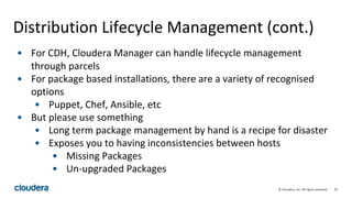 35© Cloudera, Inc. All rights reserved.
Distribution Lifecycle Management (cont.)
• For CDH, Cloudera Manager can handle lifecycle management
through parcels
• For package based installations, there are a variety of recognised
options
• Puppet, Chef, Ansible, etc
• But please use something
• Long term package management by hand is a recipe for disaster
• Exposes you to having inconsistencies between hosts
• Missing Packages
• Un-upgraded Packages
 