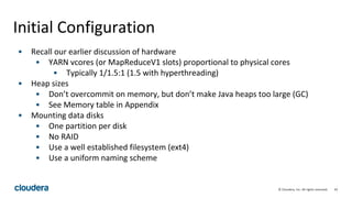 42© Cloudera, Inc. All rights reserved.
Initial Configuration
• Recall our earlier discussion of hardware
• YARN vcores (or MapReduceV1 slots) proportional to physical cores
• Typically 1/1.5:1 (1.5 with hyperthreading)
• Heap sizes
• Don’t overcommit on memory, but don’t make Java heaps too large (GC)
• See Memory table in Appendix
• Mounting data disks
• One partition per disk
• No RAID
• Use a well established filesystem (ext4)
• Use a uniform naming scheme
 