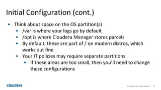 43© Cloudera, Inc. All rights reserved.
Initial Configuration (cont.)
• Think about space on the OS partition(s)
• /var is where your logs go by default
• /opt is where Cloudera Manager stores parcels
• By default, these are part of / on modern distros, which
works out fine
• Your IT policies may require separate partitions
• If these areas are too small, then you’ll need to change
these configurations
 