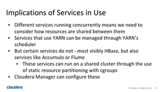 46© Cloudera, Inc. All rights reserved.
Implications of Services in Use
• Different services running concurrently means we need to
consider how resources are shared between them
• Services that use YARN can be managed through YARN’s
scheduler
• But certain services do not - most visibly HBase, but also
services like Accumulo or Flume
• These services can run on a shared cluster through the use
of static resource partitioning with cgroups
• Cloudera Manager can configure these
 