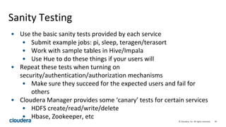 49© Cloudera, Inc. All rights reserved.
Sanity Testing
• Use the basic sanity tests provided by each service
• Submit example jobs: pi, sleep, teragen/terasort
• Work with sample tables in Hive/Impala
• Use Hue to do these things if your users will
• Repeat these tests when turning on
security/authentication/authorization mechanisms
• Make sure they succeed for the expected users and fail for
others
• Cloudera Manager provides some ‘canary’ tests for certain services
• HDFS create/read/write/delete
• Hbase, Zookeeper, etc
 