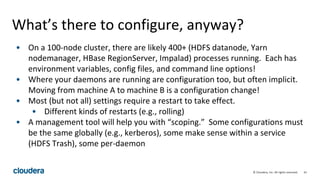 61© Cloudera, Inc. All rights reserved.
What’s there to configure, anyway?
• On a 100-node cluster, there are likely 400+ (HDFS datanode, Yarn
nodemanager, HBase RegionServer, Impalad) processes running. Each has
environment variables, config files, and command line options!
• Where your daemons are running are configuration too, but often implicit.
Moving from machine A to machine B is a configuration change!
• Most (but not all) settings require a restart to take effect.
• Different kinds of restarts (e.g., rolling)
• A management tool will help you with “scoping.” Some configurations must
be the same globally (e.g., kerberos), some make sense within a service
(HDFS Trash), some per-daemon
 