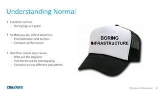 82© Cloudera, Inc. All rights reserved.
Understanding Normal
• Establish normal
– Boring logs are good
• So that you can detect abnormal
– Find anomalies and outliers
– Compare performance
• And then isolate root causes
– Who are the suspects
– Pull the thread by interrogating
– Correlate across different subsystems
BORING
INFRASTRUCTURE
 