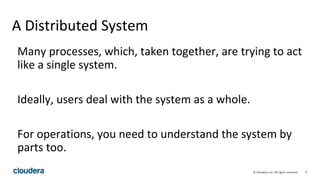 9© Cloudera, Inc. All rights reserved.
A Distributed System
Many processes, which, taken together, are trying to act
like a single system.
Ideally, users deal with the system as a whole.
For operations, you need to understand the system by
parts too.
 