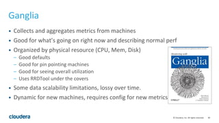 90© Cloudera, Inc. All rights reserved.
Ganglia
• Collects and aggregates metrics from machines
• Good for what’s going on right now and describing normal perf
• Organized by physical resource (CPU, Mem, Disk)
– Good defaults
– Good for pin pointing machines
– Good for seeing overall utilization
– Uses RRDTool under the covers
• Some data scalability limitations, lossy over time.
• Dynamic for new machines, requires config for new metrics
 