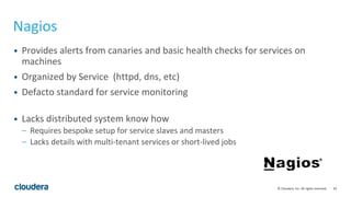 92© Cloudera, Inc. All rights reserved.
Nagios
• Provides alerts from canaries and basic health checks for services on
machines
• Organized by Service (httpd, dns, etc)
• Defacto standard for service monitoring
• Lacks distributed system know how
– Requires bespoke setup for service slaves and masters
– Lacks details with multi-tenant services or short-lived jobs
 