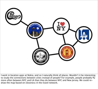 I work in location apps at Nokia, and so I naturally think of places. Wouldn’t it be interesting
to study the connections between cities instead of people? For example, people probably ﬂy
more often between NYC and LA than they do between NYC and New Jersey. We could re-
draw the map based on closeness in the travel network.
 