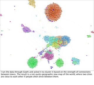 I ran the data through Gephi and asked it to cluster it based on the strength of connections
between towns. The result is a not-quite-geographic new map of the world, where two cities
are close to each other if people often drive between them.
 