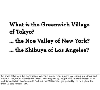What is the Greenwich Village
       of Tokyo?
       ... the Noe Valley of New York?
       ... the Shibuya of Los Angeles?



But if we delve into the place graph, we could answer much more interesting questions, and
create a “neighbourhood isomorphism” from city to city. People who like the Mission in SF
and Shoreditch in London could ﬁnd out that Williamsberg is probably the best place for
them to stay in New York.
 