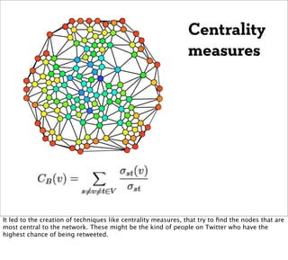Centrality
                                                               measures




It led to the creation of techniques like centrality measures, that try to ﬁnd the nodes that are
most central to the network. These might be the kind of people on Twitter who have the
highest chance of being retweeted.
 