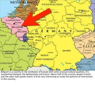 Belgium is a country in the northwest of Europe with some unusual cultural qualities. It’s
sandwiched between the Netherlands and France. About half of the country speaks French,
and the other half speaks Dutch. It’d be very interesting to study the patterns of interactions
in this country.
 