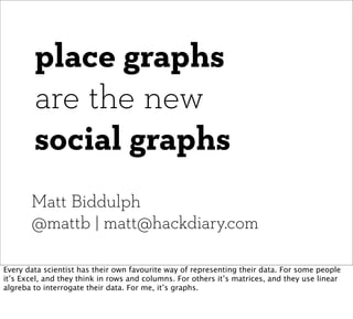 place graphs
        are the new
        social graphs
       Matt Biddulph
       @mattb | matt@hackdiary.com

Every data scientist has their own favourite way of representing their data. For some people
it’s Excel, and they think in rows and columns. For others it’s matrices, and they use linear
algreba to interrogate their data. For me, it’s graphs.
 