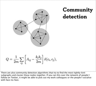 Community
                                                              detection




There are also community detection algorithms that try to ﬁnd the most tightly-knit
subgraphs and cluster those nodes together. If you ran this over the network of people I
follow on Twitter, it might be able to pick out my work colleagues or the people I socialise
with face-to-face.
 