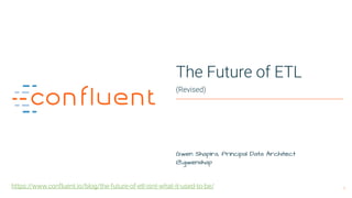 1
The Future of ETL
(Revised)
Gwen Shapira, Principal Data Architect 
@gwenshap
https://www.confluent.io/blog/the-future-of-etl-isnt-what-it-used-to-be/
 