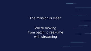 The mission is clear:
We’re moving
from batch to real-time
with streaming
 