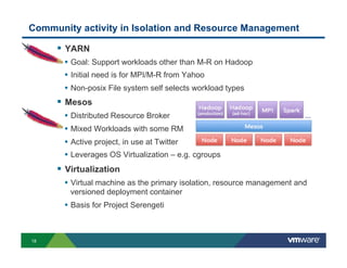 Community activity in Isolation and Resource Management

!  YARN
•  Goal: Support workloads other than M-R on Hadoop
•  Initial need is for MPI/M-R from Yahoo
•  Non-posix File system self selects workload types

!  Mesos
•  Distributed Resource Broker
•  Mixed Workloads with some RM
•  Active project, in use at Twitter
•  Leverages OS Virtualization – e.g. cgroups

!  Virtualization
•  Virtual machine as the primary isolation, resource management and
versioned deployment container

•  Basis for Project Serengeti

18

 