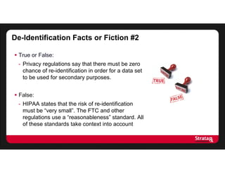 De-Identification Facts or Fiction #2
 True or False:
- Privacy regulations say that there must be zero
chance of re-identification in order for a data set
to be used for secondary purposes.
 False:
- HIPAA states that the risk of re-identification
must be “very small”. The FTC and other
regulations use a “reasonableness” standard. All
of these standards take context into account
 