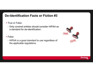 De-Identification Facts or Fiction #3
 True or False:
- Only covered entities should consider HIPAA as
a standard for de-identification.
 False:
- HIPAA is a good standard to use regardless of
the applicable regulations.
 
