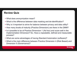 Review Quiz
 What does anonymization mean?
 What is the difference between data masking and de-identification?
 Why is it important to strive for balance between privacy and data utility?
 How many levels of maturity (Practice Dimension) are there in the DMM?
 Is it possible to be at Practice Dimension 1 (Ad hoc) and score well in the
Implementation Dimension? Ex. Have a repeatable, defined and measurable
process?
 What are some advantages of having Standard Automation (software)?
 What is the main difference between Practice Dimension 4 (Risk Based) and
Dimension 5 (Governance)?
 