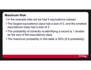 Maximum Risk
In the example data set we had 5 equivalence classes
The largest equivalence class had a size of 3, and the smallest
equivalence class had a size of 2
The probability of correctly re-identifying a record is 1 divided
by the size of the equivalence class
The maximum probability in this table is 50% (0.5 probability)
 