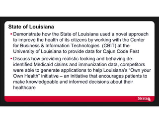 State of Louisiana
 Demonstrate how the State of Louisiana used a novel approach
to improve the health of its citizens by working with the Center
for Business & Information Technologies (CBIT) at the
University of Louisiana to provide data for Cajun Code Fest
 Discuss how providing realistic looking and behaving de-
identified Medicaid claims and immunization data, competitors
were able to generate applications to help Louisiana’s “Own your
Own Health” initiative – an initiative that encourages patients to
make knowledgeable and informed decisions about their
healthcare
 